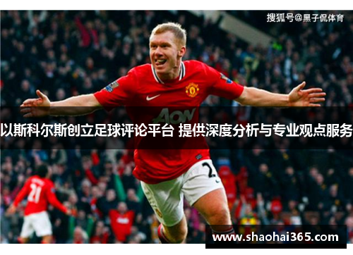 以斯科尔斯创立足球评论平台 提供深度分析与专业观点服务 以斯科尔斯创立足球评论平台 提供深度分析与专业观点服务