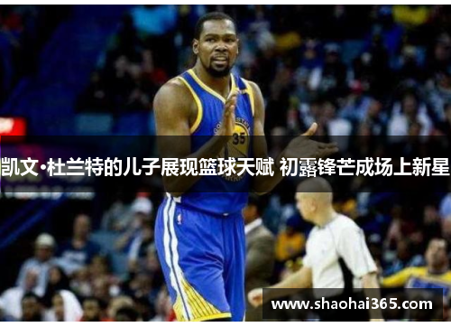 凯文·杜兰特的儿子展现篮球天赋 初露锋芒成场上新星 凯文·杜兰特的儿子展现篮球天赋 初露锋芒成场上新星