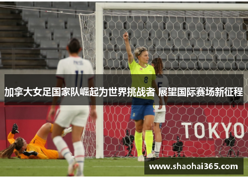 加拿大女足国家队崛起为世界挑战者 展望国际赛场新征程 加拿大女足国家队崛起为世界挑战者 展望国际赛场新征程