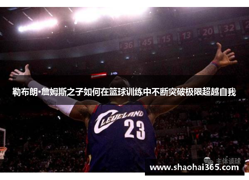 勒布朗·詹姆斯之子如何在篮球训练中不断突破极限超越自我 勒布朗·詹姆斯之子如何在篮球训练中不断突破极限超越自我