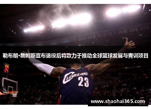 勒布朗·詹姆斯宣布退役后将致力于推动全球篮球发展与青训项目 勒布朗·詹姆斯宣布退役后将致力于推动全球篮球发展与青训项目