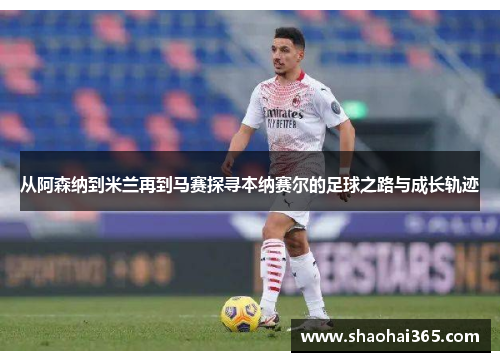 从阿森纳到米兰再到马赛探寻本纳赛尔的足球之路与成长轨迹 从阿森纳到米兰再到马赛探寻本纳赛尔的足球之路与成长轨迹