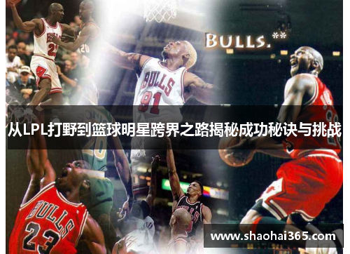 从LPL打野到篮球明星跨界之路揭秘成功秘诀与挑战 从LPL打野到篮球明星跨界之路揭秘成功秘诀与挑战