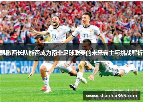 凯撒酋长队能否成为南非足球联赛的未来霸主与挑战解析 凯撒酋长队能否成为南非足球联赛的未来霸主与挑战解析