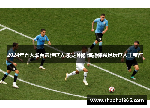 2024年五大联赛最佳过人球员揭秘 谁能称霸足坛过人王宝座 2024年五大联赛最佳过人球员揭秘 谁能称霸足坛过人王宝座