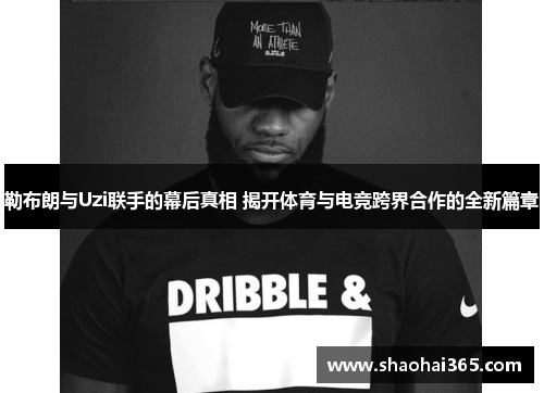 勒布朗与Uzi联手的幕后真相 揭开体育与电竞跨界合作的全新篇章 勒布朗与Uzi联手的幕后真相 揭开体育与电竞跨界合作的全新篇章