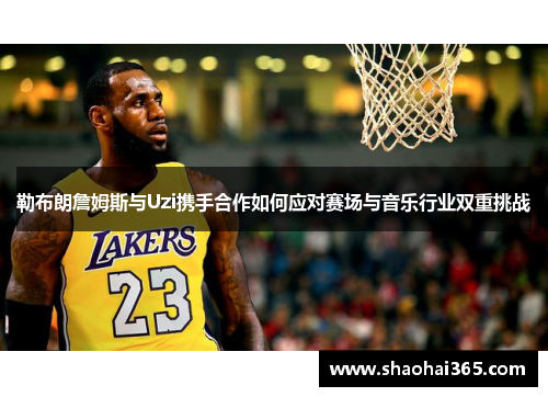 勒布朗詹姆斯与Uzi携手合作如何应对赛场与音乐行业双重挑战 勒布朗詹姆斯与Uzi携手合作如何应对赛场与音乐行业双重挑战