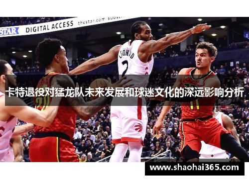 卡特退役对猛龙队未来发展和球迷文化的深远影响分析 卡特退役对猛龙队未来发展和球迷文化的深远影响分析