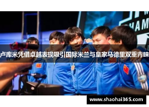 卢库米凭借卓越表现吸引国际米兰与皇家马德里双重青睐 卢库米凭借卓越表现吸引国际米兰与皇家马德里双重青睐