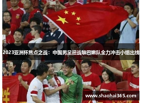 2023亚洲杯焦点之战:中国男足迎战黎巴嫩队全力冲击小组出线 2023亚洲杯焦点之战:中国男足迎战黎巴嫩队全力冲击小组出线