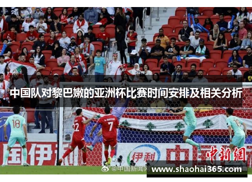 中国队对黎巴嫩的亚洲杯比赛时间安排及相关分析 中国队对黎巴嫩的亚洲杯比赛时间安排及相关分析