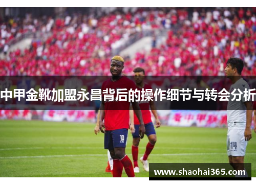 中甲金靴加盟永昌背后的操作细节与转会分析 中甲金靴加盟永昌背后的操作细节与转会分析