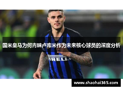 国米皇马为何青睐卢库米作为未来核心球员的深度分析 国米皇马为何青睐卢库米作为未来核心球员的深度分析