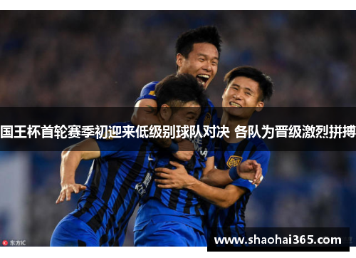 国王杯首轮赛季初迎来低级别球队对决 各队为晋级激烈拼搏 国王杯首轮赛季初迎来低级别球队对决 各队为晋级激烈拼搏