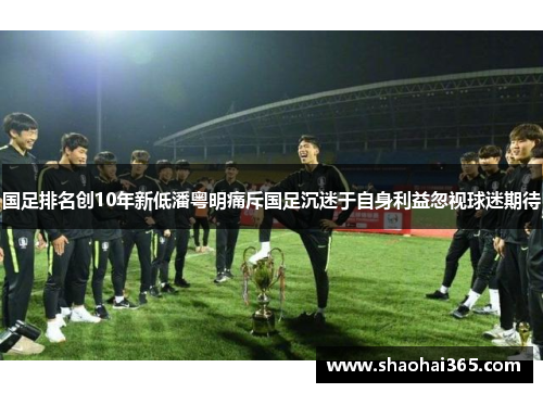国足排名创10年新低潘粤明痛斥国足沉迷于自身利益忽视球迷期待 国足排名创10年新低潘粤明痛斥国足沉迷于自身利益忽视球迷期待