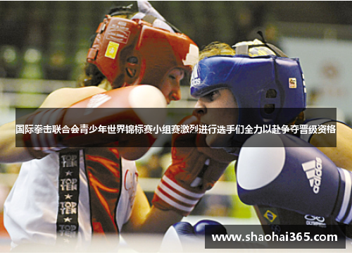 国际拳击联合会青少年世界锦标赛小组赛激烈进行选手们全力以赴争夺晋级资格 国际拳击联合会青少年世界锦标赛小组赛激烈进行选手们全力以赴争夺晋级资格