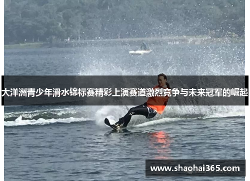 大洋洲青少年滑水锦标赛精彩上演赛道激烈竞争与未来冠军的崛起 大洋洲青少年滑水锦标赛精彩上演赛道激烈竞争与未来冠军的崛起