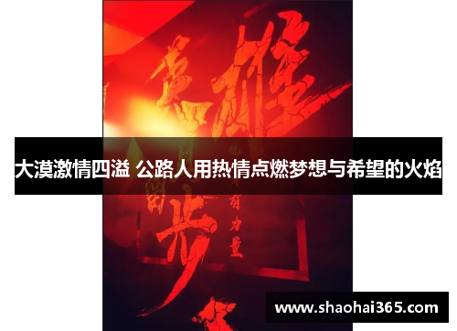 大漠激情四溢 公路人用热情点燃梦想与希望的火焰 大漠激情四溢 公路人用热情点燃梦想与希望的火焰