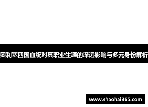奥利塞四国血统对其职业生涯的深远影响与多元身份解析 奥利塞四国血统对其职业生涯的深远影响与多元身份解析