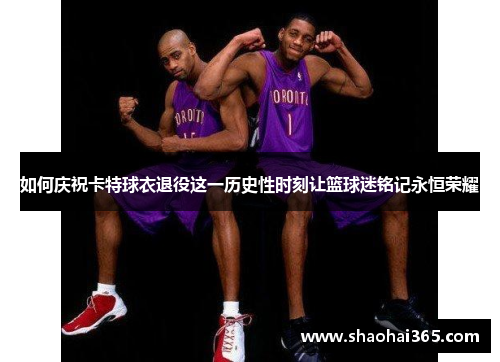 如何庆祝卡特球衣退役这一历史性时刻让篮球迷铭记永恒荣耀