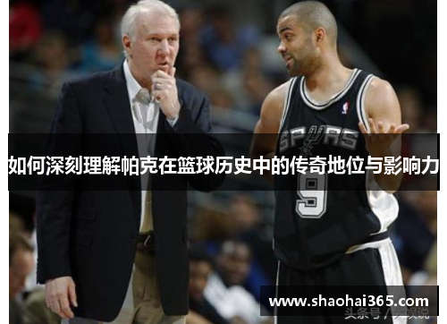 如何深刻理解帕克在篮球历史中的传奇地位与影响力