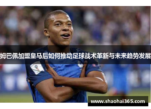 姆巴佩加盟皇马后如何推动足球战术革新与未来趋势发展